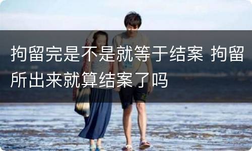 拘留完是不是就等于结案 拘留所出来就算结案了吗