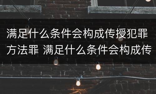 满足什么条件会构成传授犯罪方法罪 满足什么条件会构成传授犯罪方法罪名