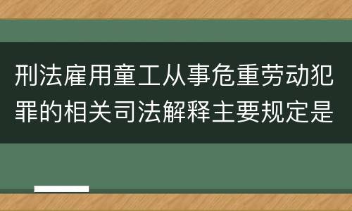 刑法雇用童工从事危重劳动犯罪的相关司法解释主要规定是什么