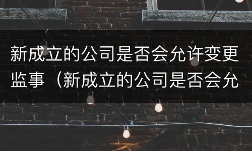 新成立的公司是否会允许变更监事（新成立的公司是否会允许变更监事人员）