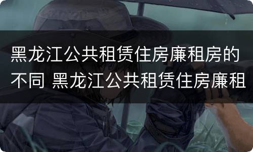 黑龙江公共租赁住房廉租房的不同 黑龙江公共租赁住房廉租房的不同政策