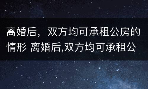 离婚后，双方均可承租公房的情形 离婚后,双方均可承租公房的情形有哪些