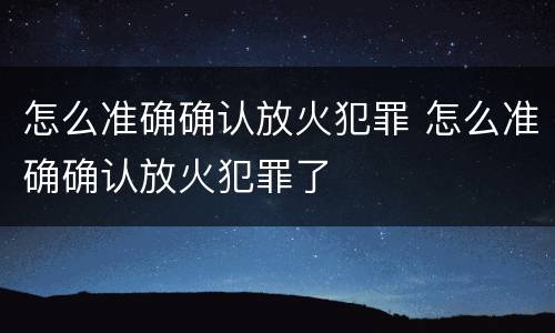 怎么准确确认放火犯罪 怎么准确确认放火犯罪了