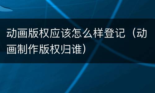 动画版权应该怎么样登记（动画制作版权归谁）