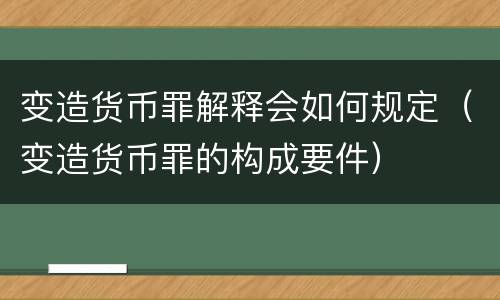 变造货币罪解释会如何规定（变造货币罪的构成要件）