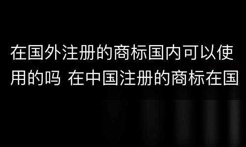 在国外注册的商标国内可以使用的吗 在中国注册的商标在国外能用吗
