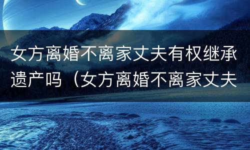 女方离婚不离家丈夫有权继承遗产吗（女方离婚不离家丈夫有权继承遗产吗怎么办）