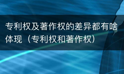 专利权及著作权的差异都有啥体现（专利权和著作权）