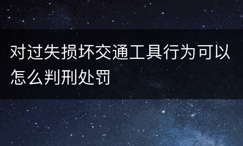 对过失损坏交通工具行为可以怎么判刑处罚