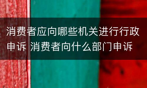 消费者应向哪些机关进行行政申诉 消费者向什么部门申诉