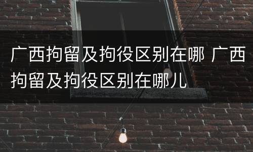 广西拘留及拘役区别在哪 广西拘留及拘役区别在哪儿
