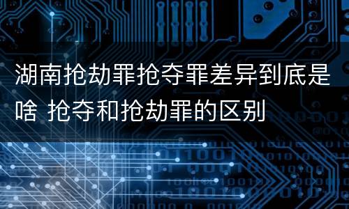 湖南抢劫罪抢夺罪差异到底是啥 抢夺和抢劫罪的区别