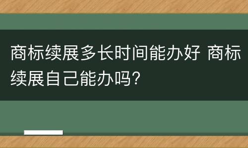 商标续展多长时间能办好 商标续展自己能办吗?