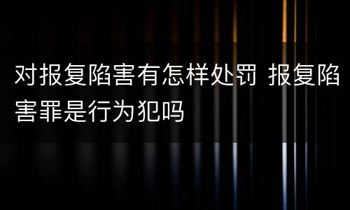 对报复陷害有怎样处罚 报复陷害罪是行为犯吗