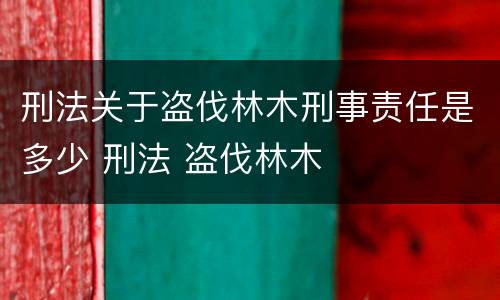 刑法关于盗伐林木刑事责任是多少 刑法 盗伐林木