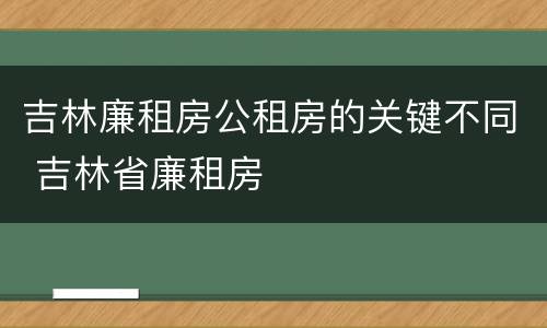 吉林廉租房公租房的关键不同 吉林省廉租房