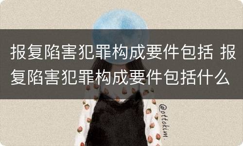 报复陷害犯罪构成要件包括 报复陷害犯罪构成要件包括什么