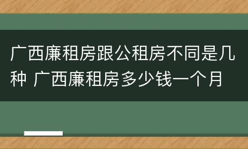 广西廉租房跟公租房不同是几种 广西廉租房多少钱一个月