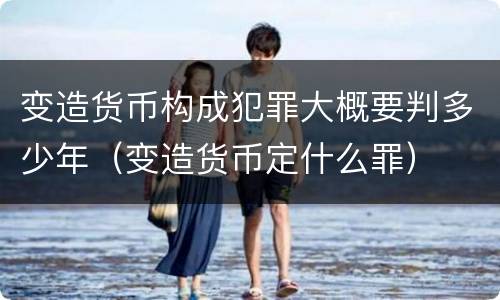 变造货币构成犯罪大概要判多少年（变造货币定什么罪）