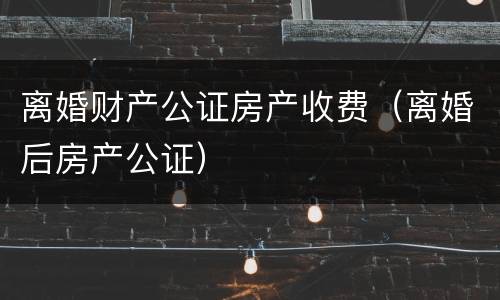 离婚财产公证房产收费（离婚后房产公证）