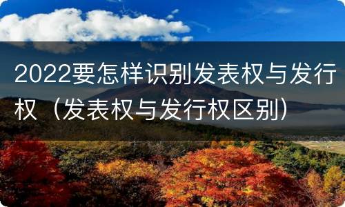 2022要怎样识别发表权与发行权(发表权与发行权区别)