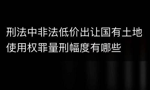 刑法中非法低价出让国有土地使用权罪量刑幅度有哪些