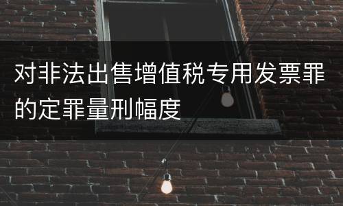 对非法出售增值税专用发票罪的定罪量刑幅度