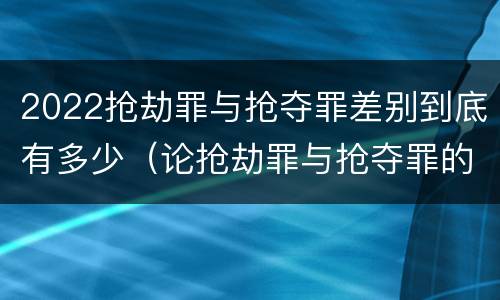 2022抢劫罪与抢夺罪差别到底有多少（论抢劫罪与抢夺罪的界限）