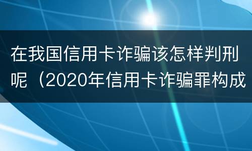 在我国信用卡诈骗该怎样判刑呢（2020年信用卡诈骗罪构成要件）