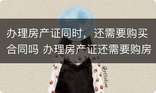 办理房产证同时，还需要购买合同吗 办理房产证还需要购房合同吗