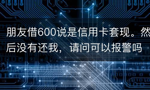 朋友借600说是信用卡套现。然后没有还我，请问可以报警吗。