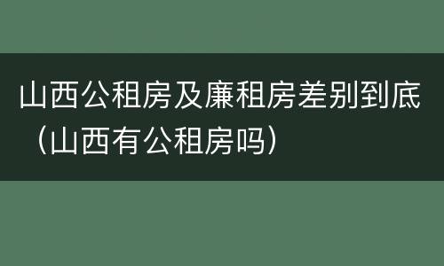 山西公租房及廉租房差别到底（山西有公租房吗）