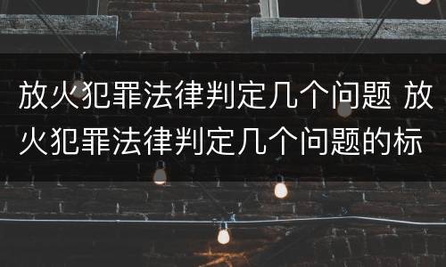放火犯罪法律判定几个问题 放火犯罪法律判定几个问题的标准
