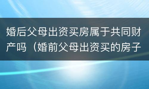 婚后父母出资买房属于共同财产吗（婚前父母出资买的房子婚后算共同财产吗）