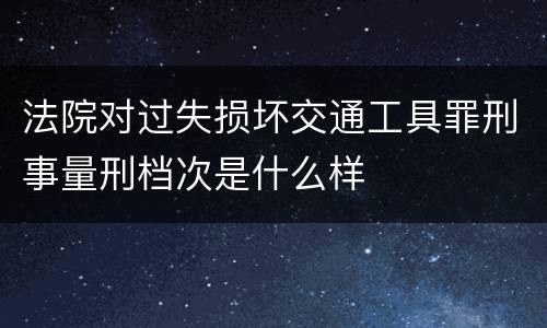 法院对过失损坏交通工具罪刑事量刑档次是什么样