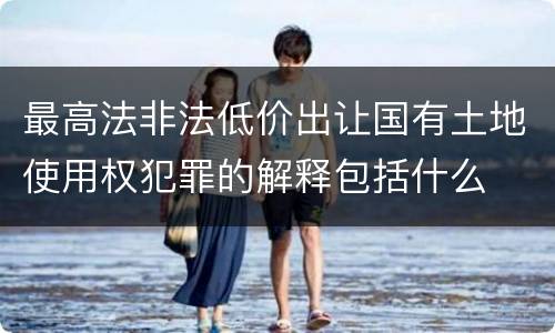 最高法非法低价出让国有土地使用权犯罪的解释包括什么