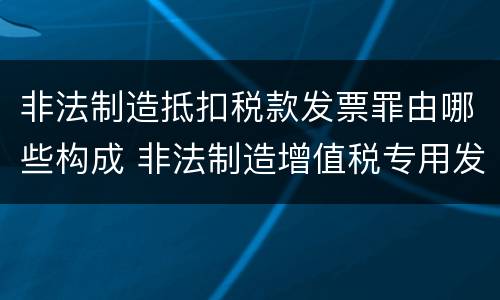 非法制造抵扣税款发票罪由哪些构成 非法制造增值税专用发票罪