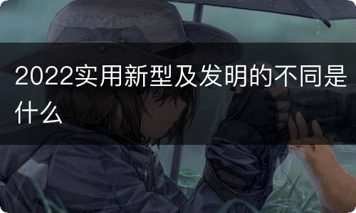 2022实用新型及发明的不同是什么