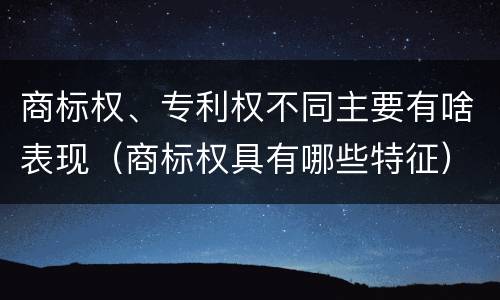商标权、专利权不同主要有啥表现（商标权具有哪些特征）