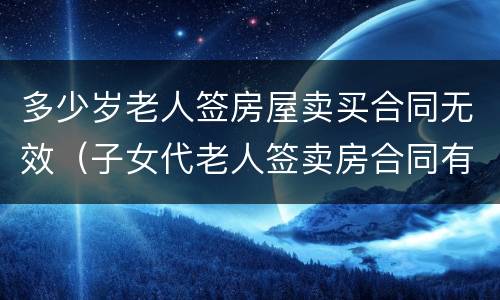 多少岁老人签房屋卖买合同无效（子女代老人签卖房合同有效吗）
