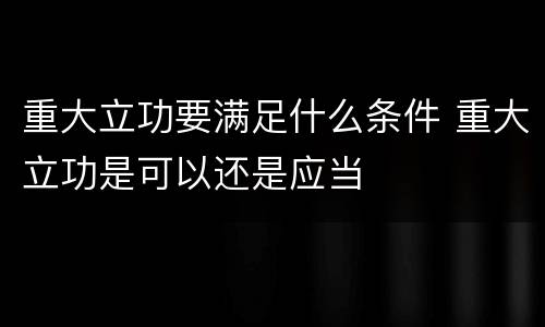 重大立功要满足什么条件 重大立功是可以还是应当