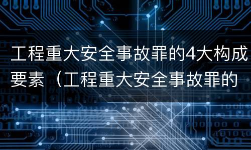 工程重大安全事故罪的4大构成要素（工程重大安全事故罪的主体是什么）