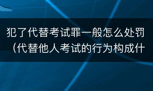 犯了代替考试罪一般怎么处罚（代替他人考试的行为构成什么罪）