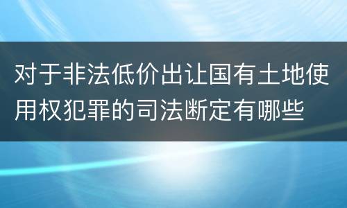 对于非法低价出让国有土地使用权犯罪的司法断定有哪些