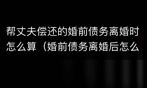 帮丈夫偿还的婚前债务离婚时怎么算（婚前债务离婚后怎么算）