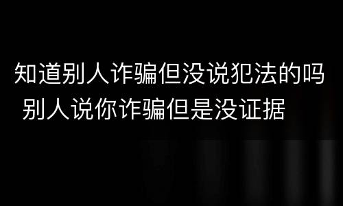 知道别人诈骗但没说犯法的吗 别人说你诈骗但是没证据
