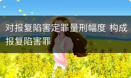 对报复陷害定罪量刑幅度 构成报复陷害罪
