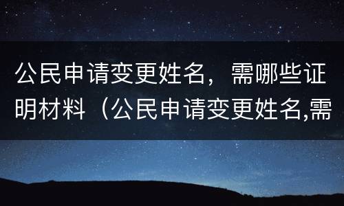 公民申请变更姓名，需哪些证明材料（公民申请变更姓名,需哪些证明材料和手续）