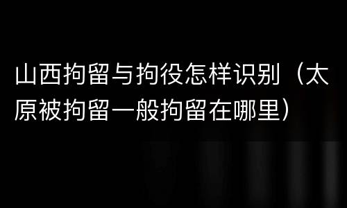 山西拘留与拘役怎样识别（太原被拘留一般拘留在哪里）