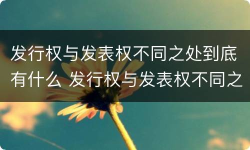 发行权与发表权不同之处到底有什么 发行权与发表权不同之处到底有什么关系